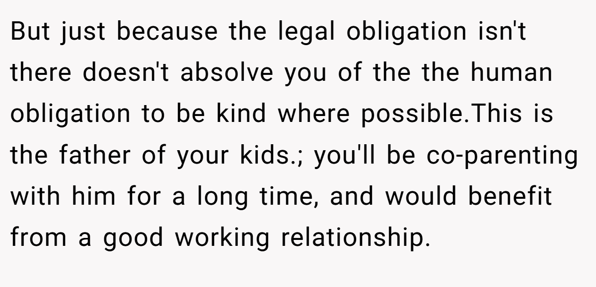 But just because the legal obligation isn't there doesn't absolve you of the the human obligation to be kind where possible.This is the father of your kids.; you'll be co-parenting with him for a long time, and would benefit from a good working relationship.