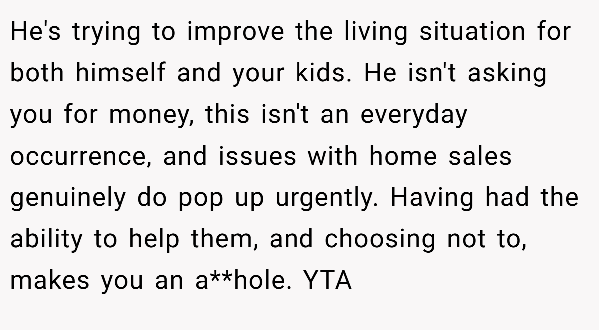 He's trying to improve the living situation for both himself and your kids. He isn't asking you for money, this isn't an everyday occurrence, and issues with home sales genuinely do pop up urgently. Having had the ability to help them, and choosing not to, makes you an a**hole. YTA