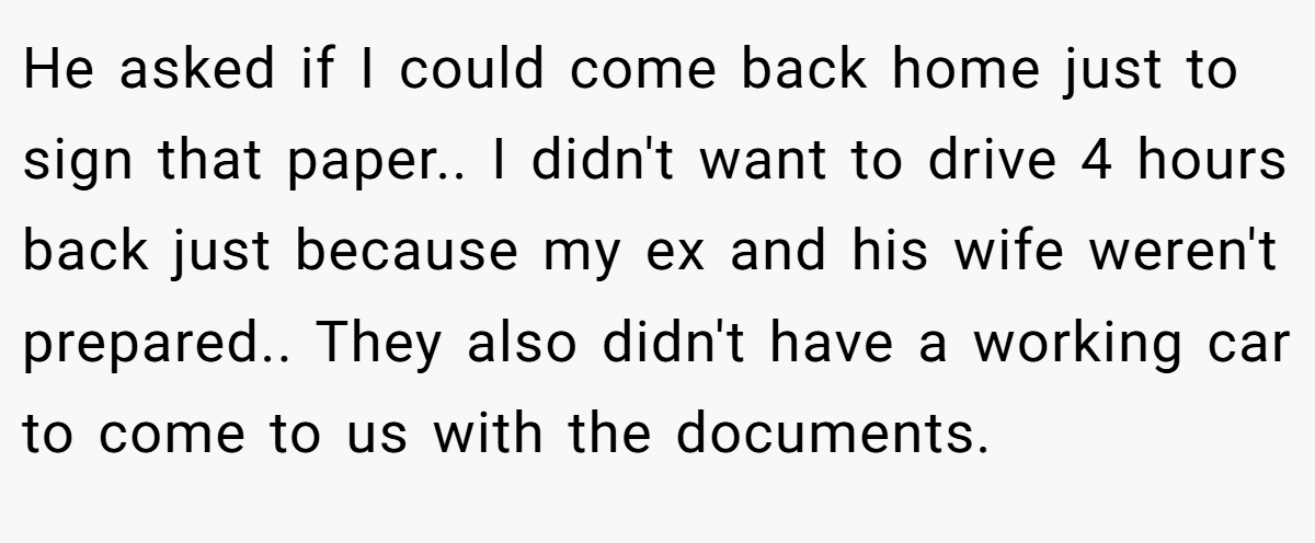He asked if I could come back home just to sign that paper.. I didn't want to drive 4 hours back just because my ex and his wife weren't prepared.. They also didn't have a working car to come to us with the documents.