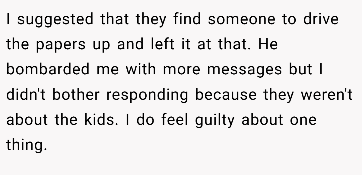 I suggested that they find someone to drive the papers up and left it at that. He bombarded me with more messages but I didn't bother responding because they weren't about the kids. I do feel guilty about one thing.