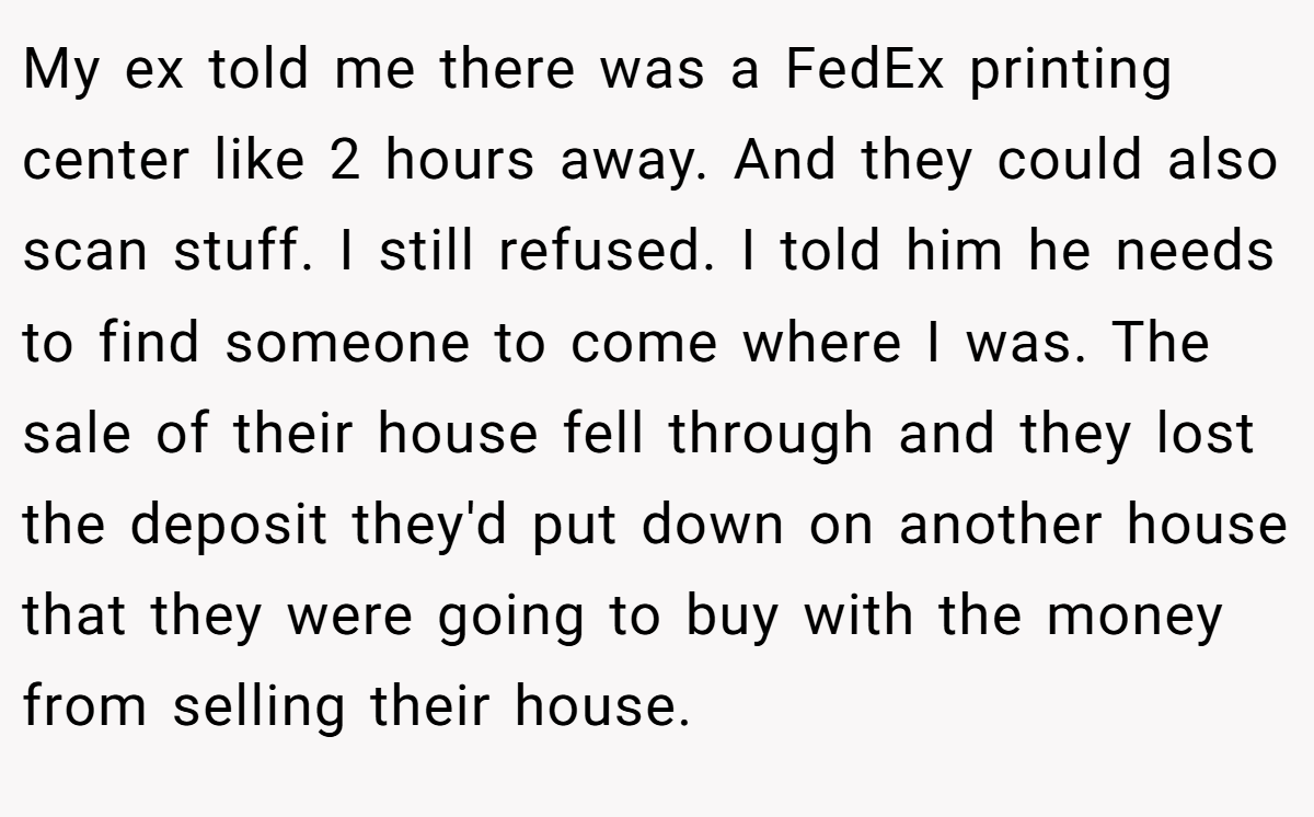 My ex told me there was a FedEx printing center like 2 hours away. And they could also scan stuff. I still refused. I told him he needs to find someone to come where I was. The sale of their house fell through and they lost the deposit they'd put down on another house that they were going to buy with the money from selling their house.