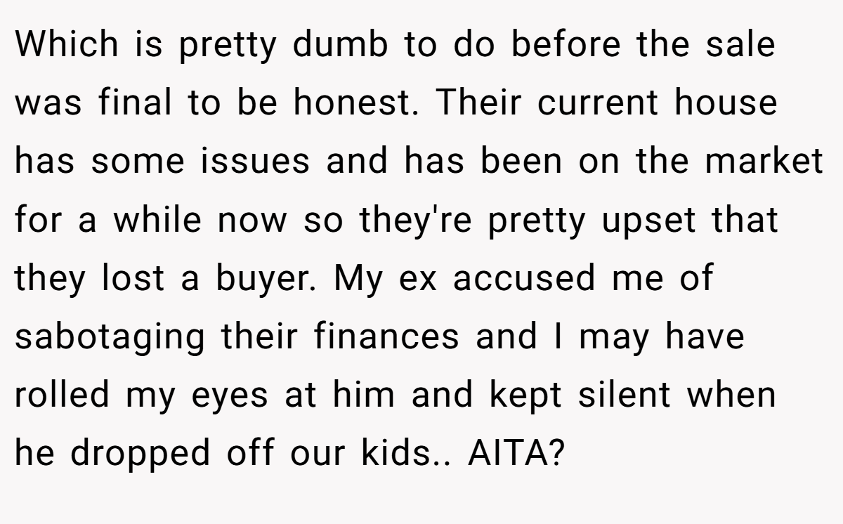 Which is pretty dumb to do before the sale was final to be honest. Their current house has some issues and has been on the market for a while now so they're pretty upset that they lost a buyer. My ex accused me of sabotaging their finances and I may have rolled my eyes at him and kept silent when he dropped off our kids.. AITA?