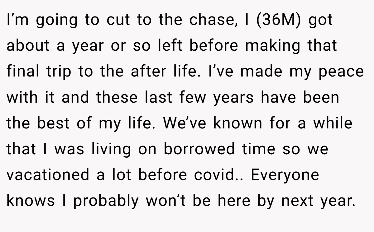I’m going to cut to the chase, I (36M) got about a year or so left before making that final trip to the after life. I’ve made my peace with it and these last few years have been the best of my life. We’ve known for a while that I was living on borrowed time so we vacationed a lot before covid.. Everyone knows I probably won’t be here by next year.