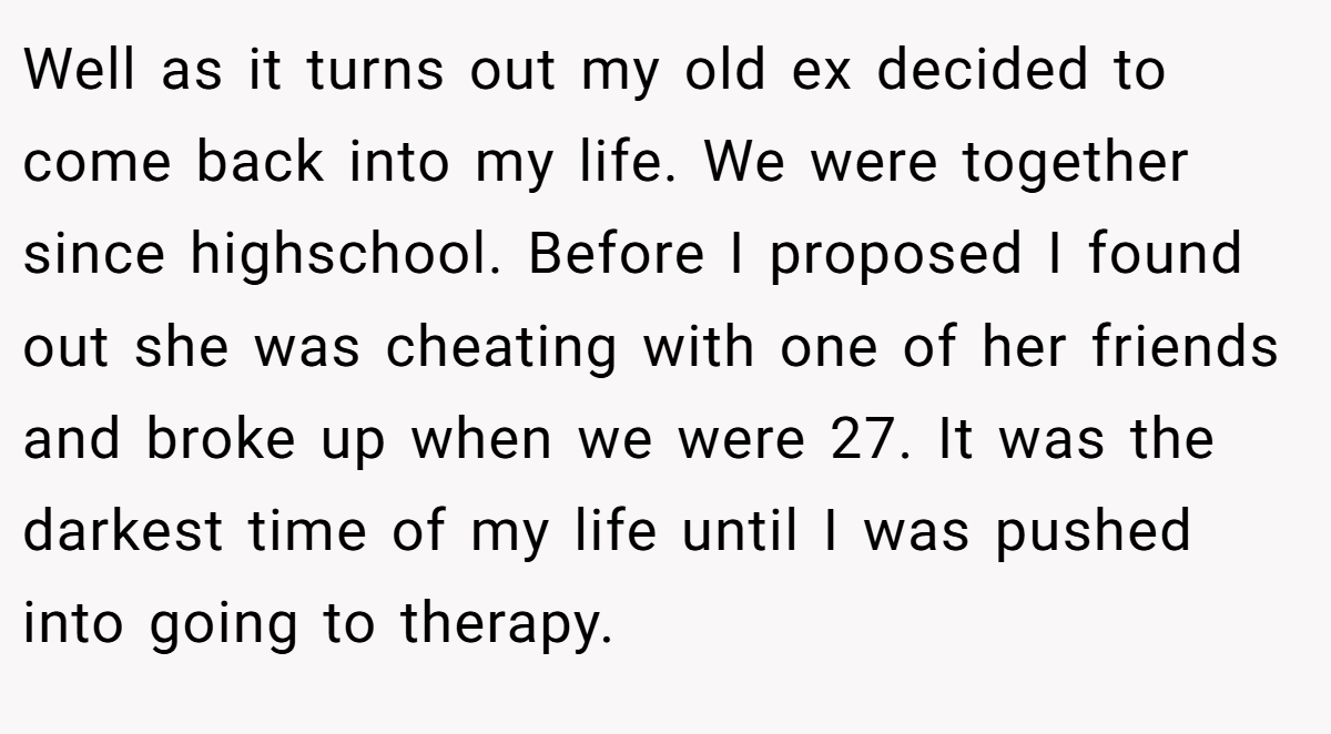Well as it turns out my old ex decided to come back into my life. We were together since highschool. Before I proposed I found out she was cheating with one of her friends and broke up when we were 27. It was the darkest time of my life until I was pushed into going to therapy.