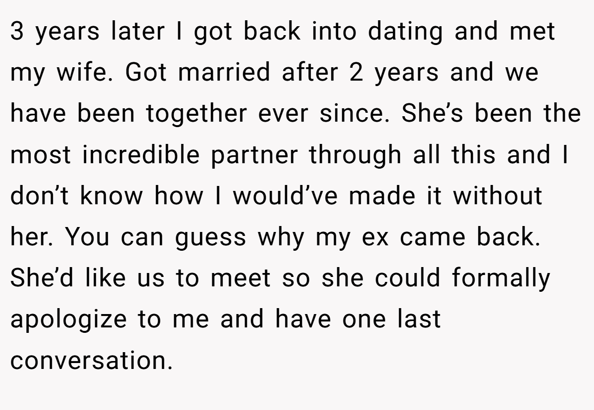 3 years later I got back into dating and met my wife. Got married after 2 years and we have been together ever since. She’s been the most incredible partner through all this and I don’t know how I would’ve made it without her. You can guess why my ex came back. She’d like us to meet so she could formally apologize to me and have one last conversation.