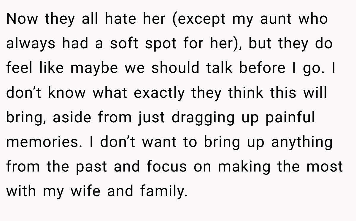 Now they all hate her (except my aunt who always had a soft spot for her), but they do feel like maybe we should talk before I go. I don’t know what exactly they think this will bring, aside from just dragging up painful memories. I don’t want to bring up anything from the past and focus on making the most with my wife and family.
