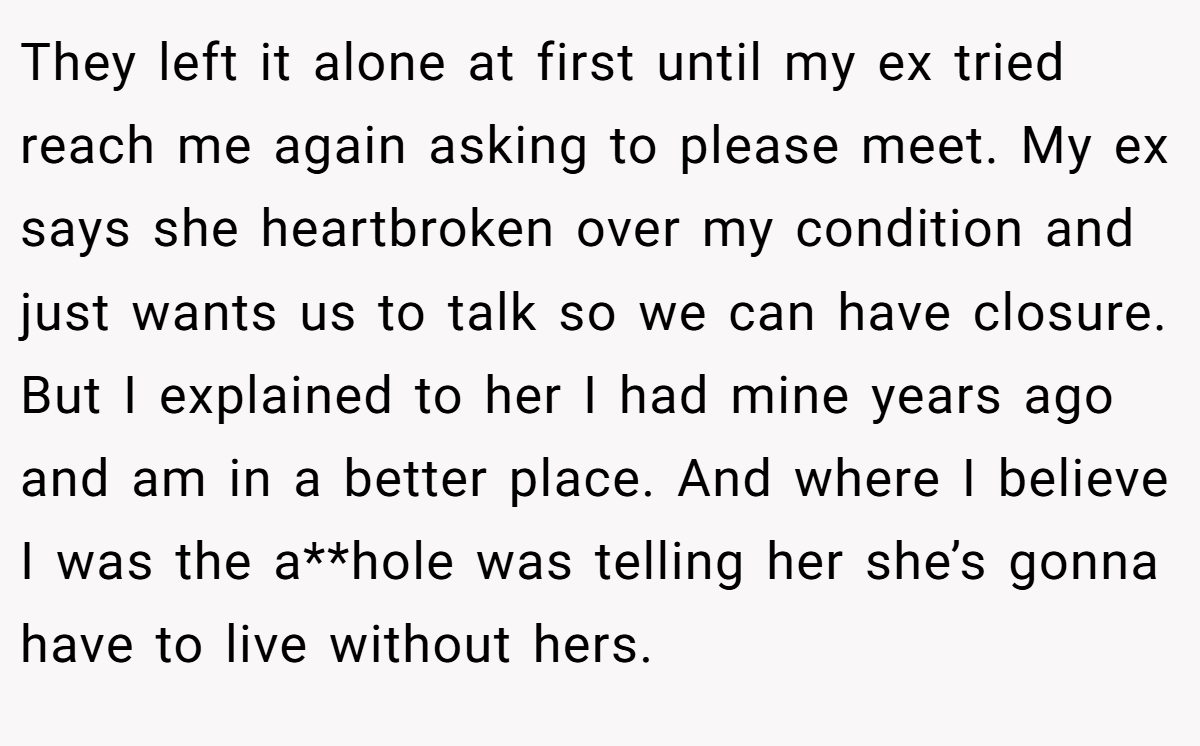 They left it alone at first until my ex tried reach me again asking to please meet. My ex says she heartbroken over my condition and just wants us to talk so we can have closure. But I explained to her I had mine years ago and am in a better place. And where I believe I was the a**hole was telling her she’s gonna have to live without hers.
