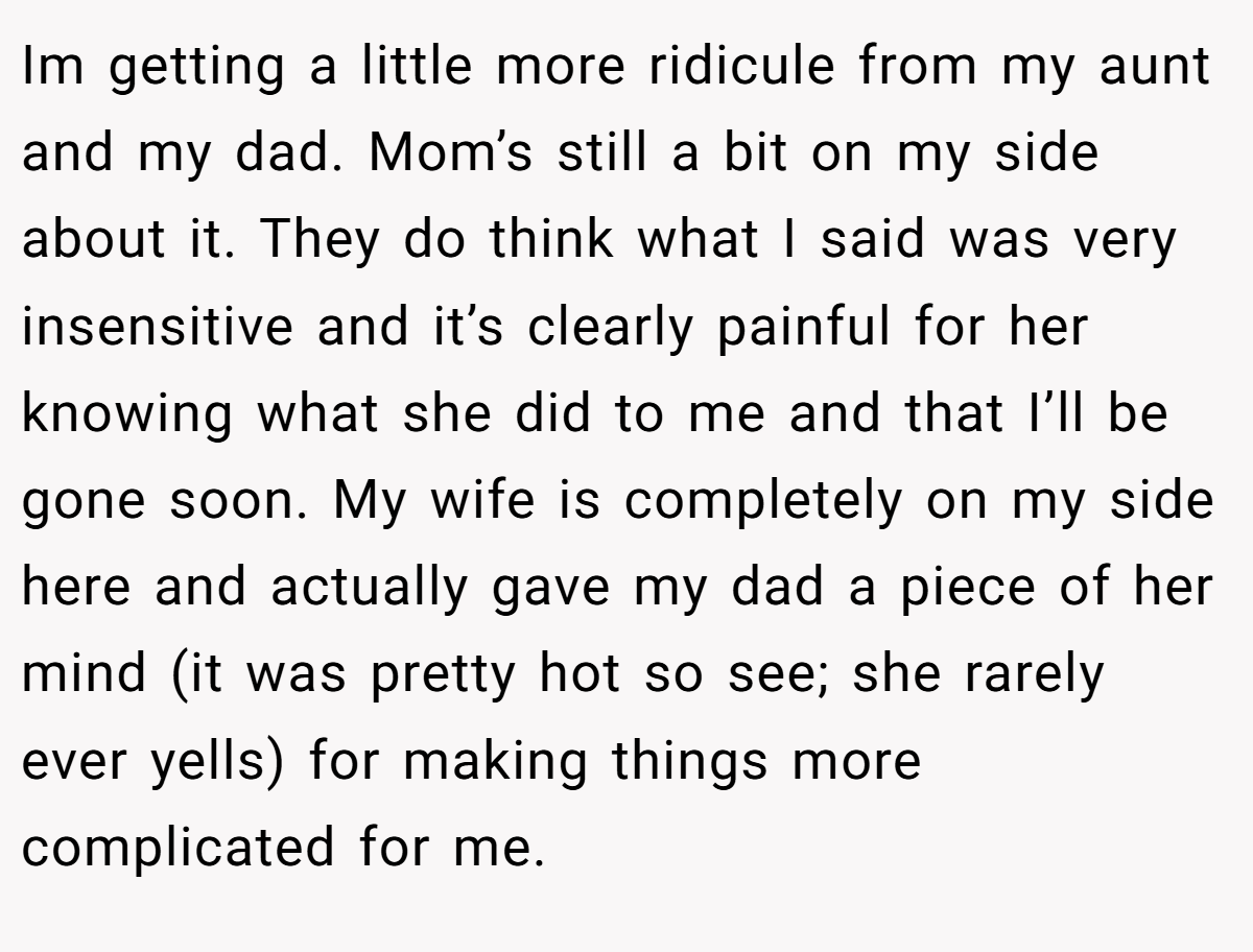 Im getting a little more ridicule from my aunt and my dad. Mom’s still a bit on my side about it. They do think what I said was very insensitive and it’s clearly painful for her knowing what she did to me and that I’ll be gone soon. My wife is completely on my side here and actually gave my dad a piece of her mind (it was pretty hot so see; she rarely ever yells) for making things more complicated for me.