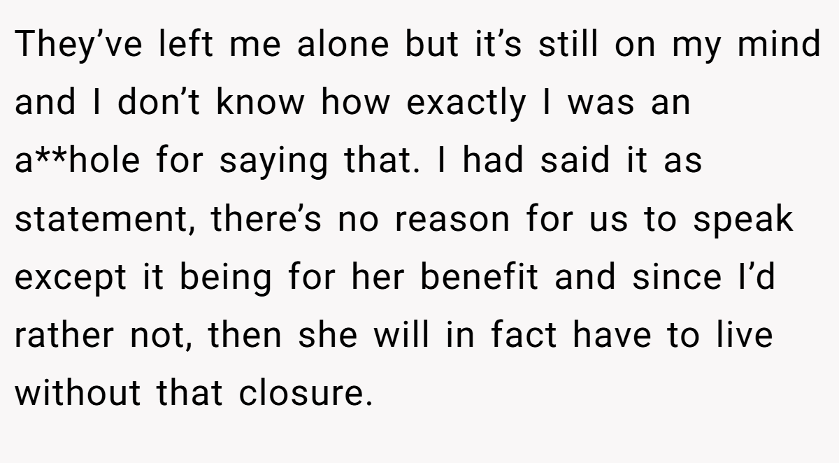 They’ve left me alone but it’s still on my mind and I don’t know how exactly I was an a**hole for saying that. I had said it as statement, there’s no reason for us to speak except it being for her benefit and since I’d rather not, then she will in fact have to live without that closure.