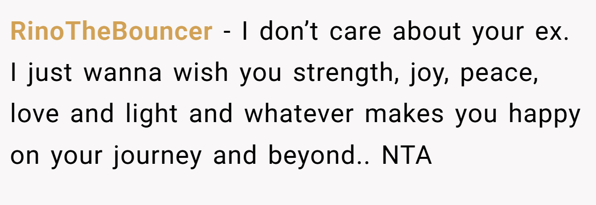 RinoTheBouncer − I don’t care about your ex. I just wanna wish you strength, joy, peace, love and light and whatever makes you happy on your journey and beyond.. NTA