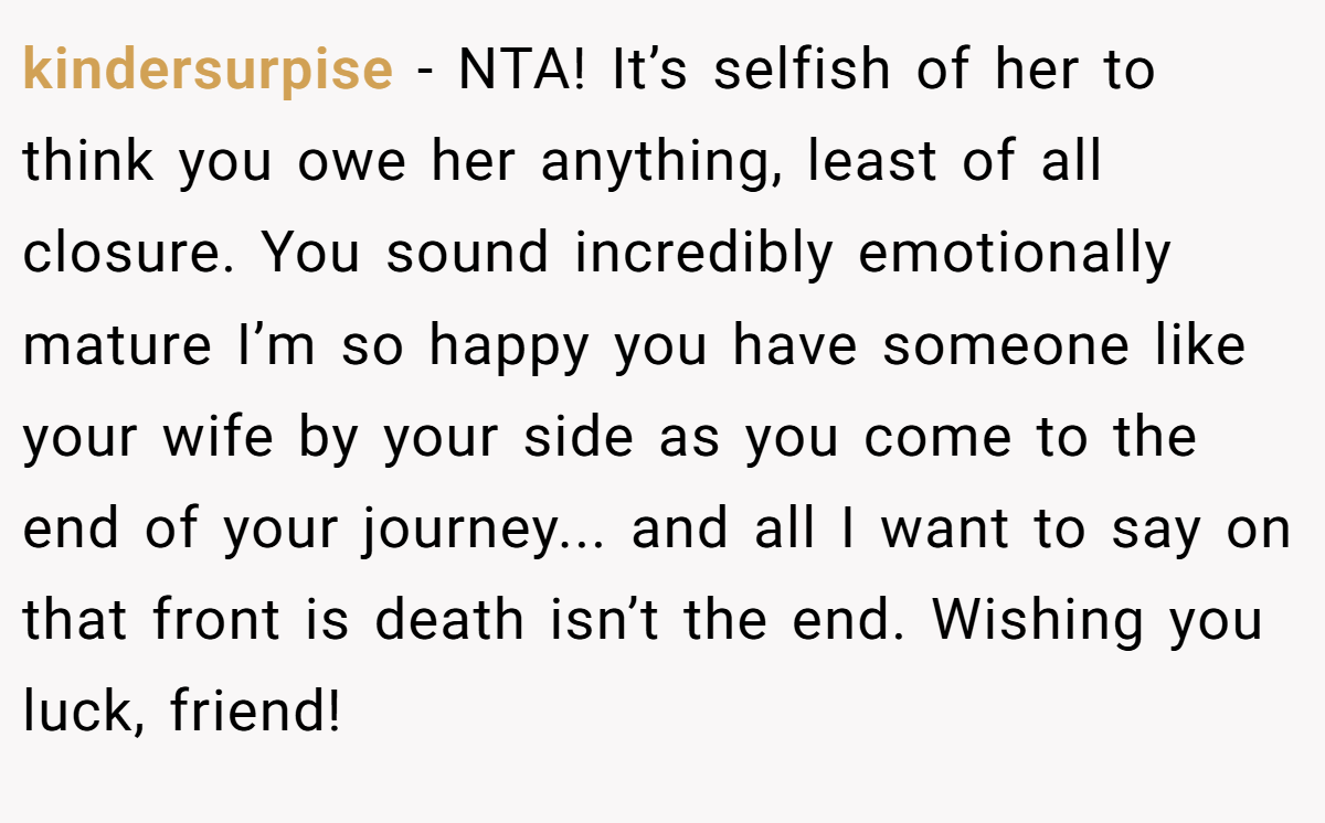 kindersurpise − NTA! It’s selfish of her to think you owe her anything, least of all closure. You sound incredibly emotionally mature I’m so happy you have someone like your wife by your side as you come to the end of your journey... and all I want to say on that front is death isn’t the end. Wishing you luck, friend!