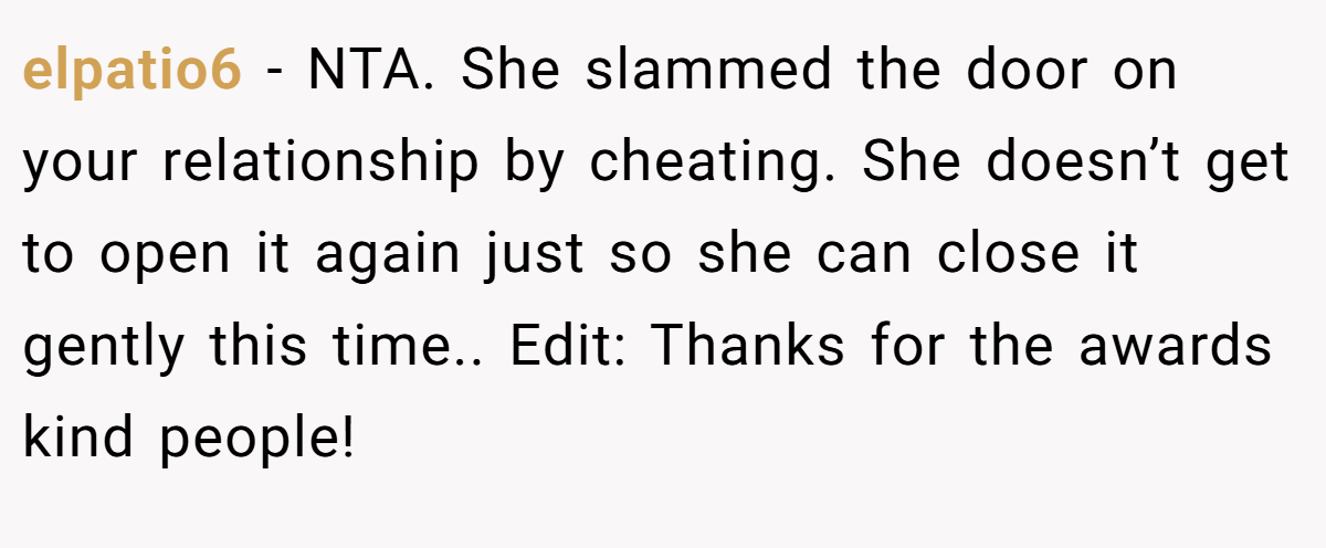 elpatio6 − NTA. She slammed the door on your relationship by cheating. She doesn’t get to open it again just so she can close it gently this time.. Edit: Thanks for the awards kind people!