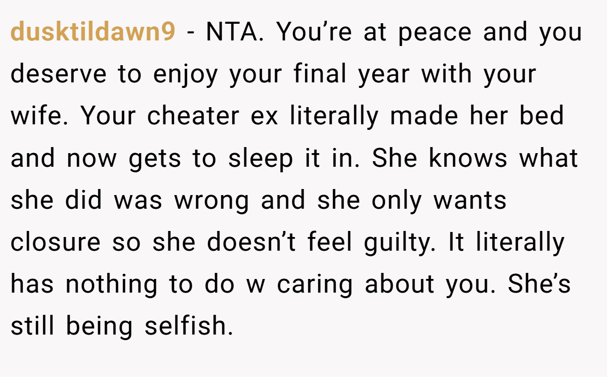 dusktildawn9 − NTA. You’re at peace and you deserve to enjoy your final year with your wife. Your cheater ex literally made her bed and now gets to sleep it in. She knows what she did was wrong and she only wants closure so she doesn’t feel guilty. It literally has nothing to do w caring about you. She’s still being selfish.