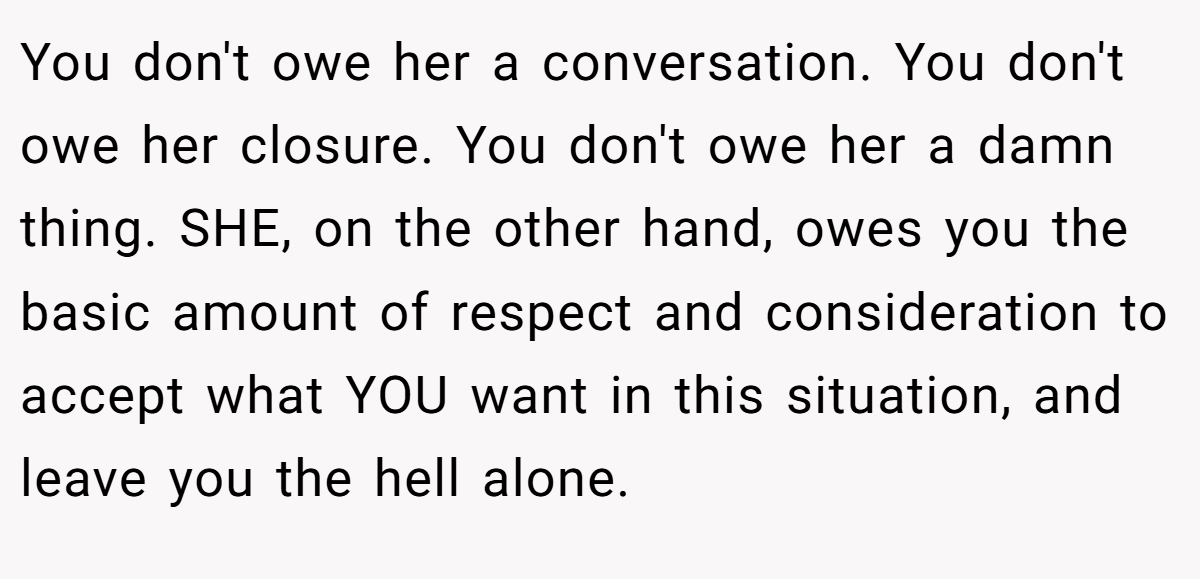 You don't owe her a conversation. You don't owe her closure. You don't owe her a damn thing. SHE, on the other hand, owes you the basic amount of respect and consideration to accept what YOU want in this situation, and leave you the hell alone.