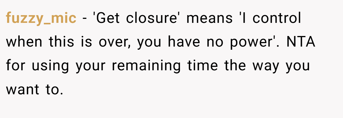 fuzzy_mic − 'Get closure' means 'I control when this is over, you have no power'. NTA for using your remaining time the way you want to.