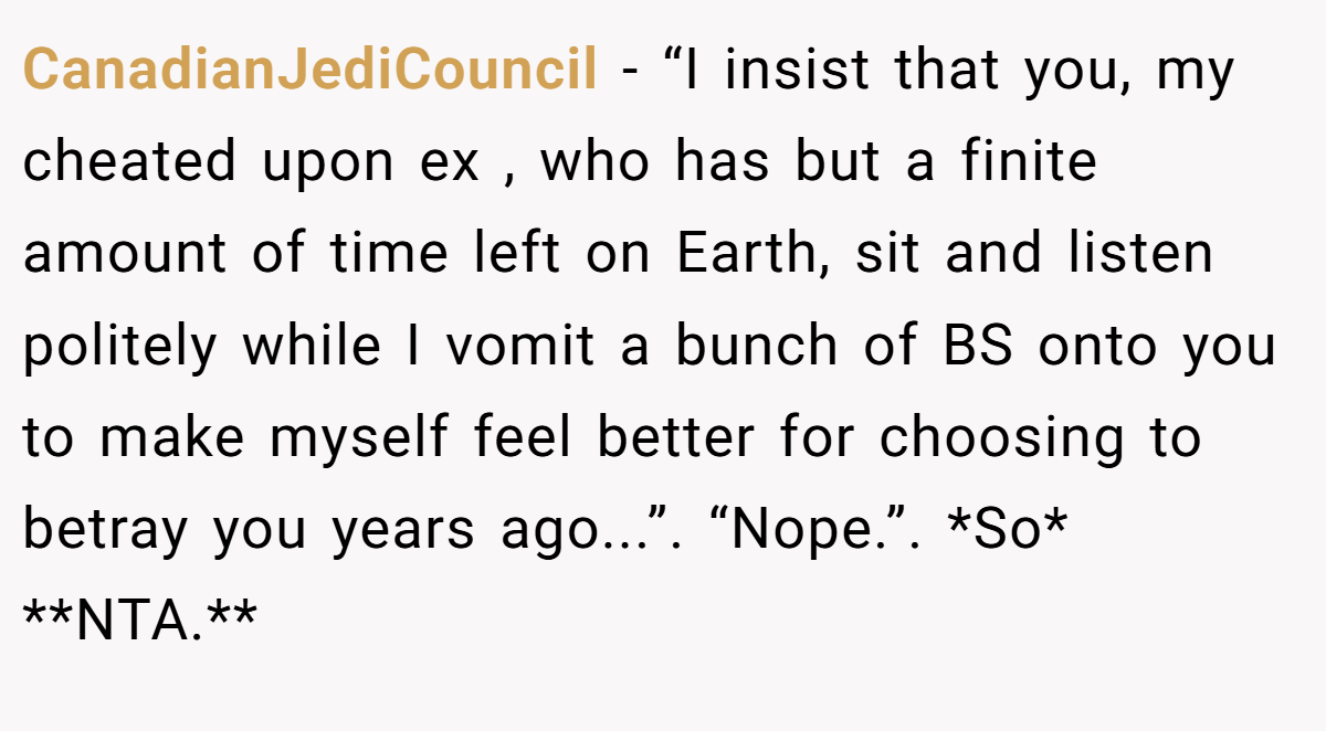 CanadianJediCouncil − “I insist that you, my cheated upon ex , who has but a finite amount of time left on Earth, sit and listen politely while I vomit a bunch of BS onto you to make myself feel better for choosing to betray you years ago...”. “Nope.”. *So* **NTA.**