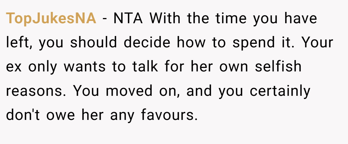 TopJukesNA − NTA With the time you have left, you should decide how to spend it. Your ex only wants to talk for her own selfish reasons. You moved on, and you certainly don't owe her any favours.