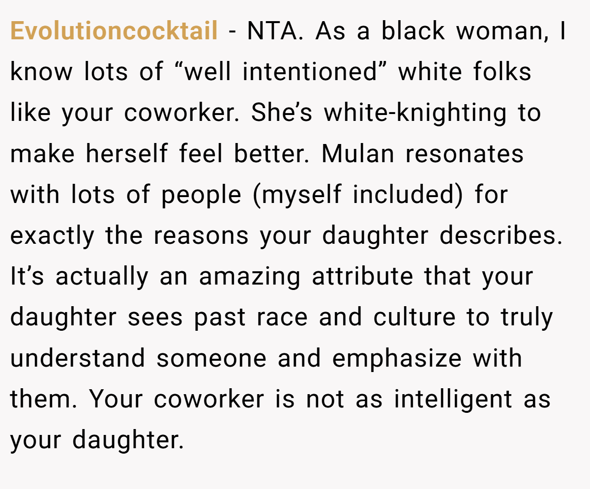 Evolutioncocktail − NTA. As a black woman, I know lots of “well intentioned” white folks like your coworker. She’s white-knighting to make herself feel better. Mulan resonates with lots of people (myself included) for exactly the reasons your daughter describes. It’s actually an amazing attribute that your daughter sees past race and culture to truly understand someone and emphasize with them. Your coworker is not as intelligent as your daughter.
