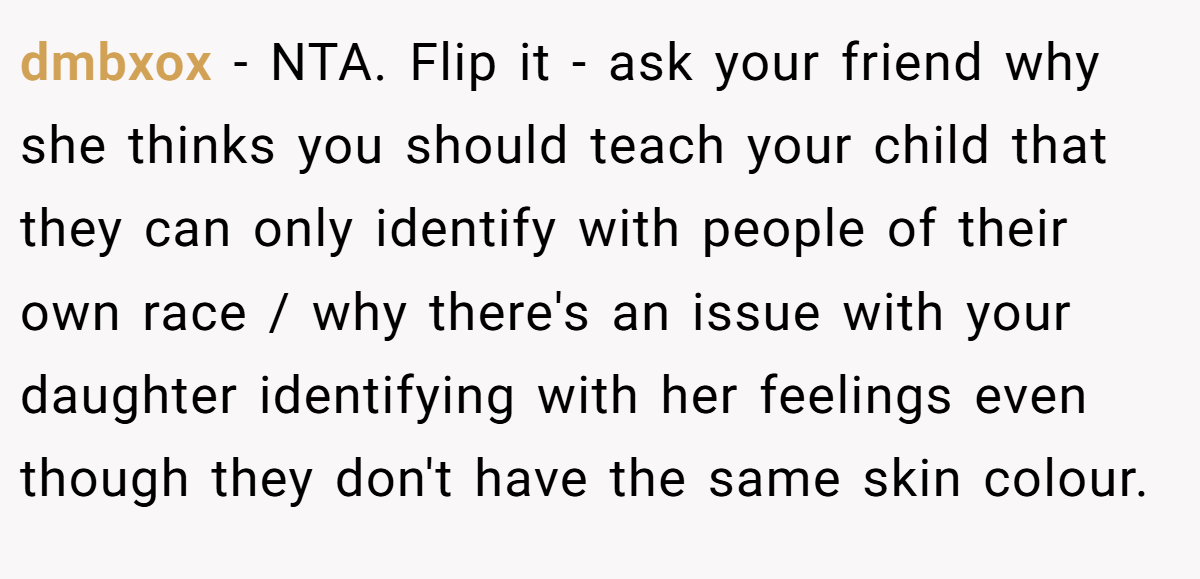 dmbxox − NTA. Flip it - ask your friend why she thinks you should teach your child that they can only identify with people of their own race / why there's an issue with your daughter identifying with her feelings even though they don't have the same skin colour.