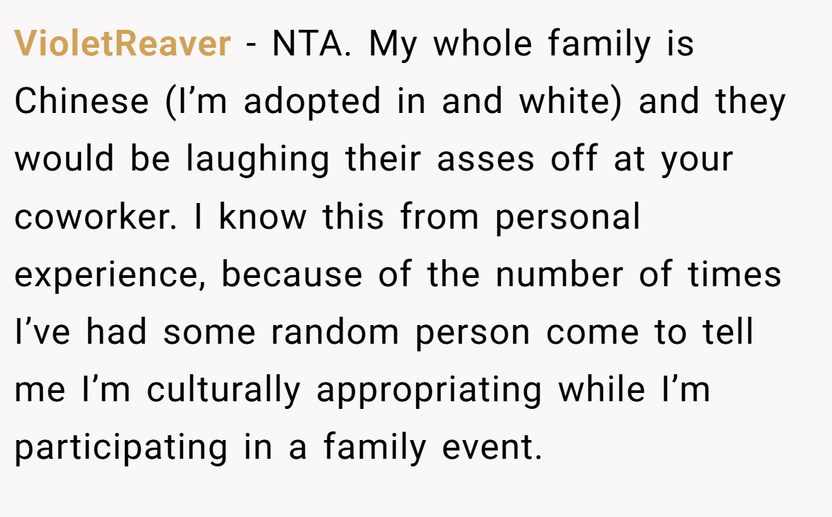 VioletReaver − NTA. My whole family is Chinese (I’m adopted in and white) and they would be laughing their asses off at your coworker. I know this from personal experience, because of the number of times I’ve had some random person come to tell me I’m culturally appropriating while I’m participating in a family event.