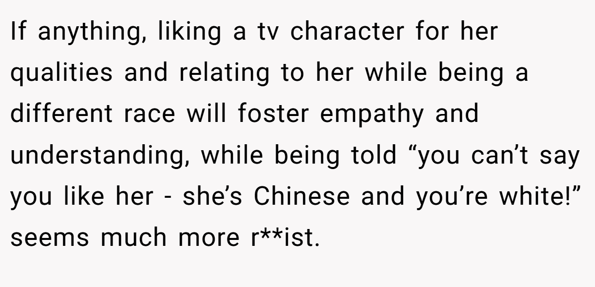 If anything, liking a tv character for her qualities and relating to her while being a different race will foster empathy and understanding, while being told “you can’t say you like her - she’s Chinese and you’re white!” seems much more r**ist.