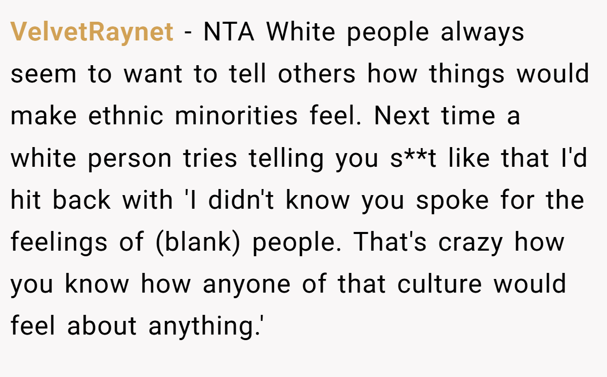 VelvetRaynet − NTA White people always seem to want to tell others how things would make ethnic minorities feel. Next time a white person tries telling you s**t like that I'd hit back with 'I didn't know you spoke for the feelings of (blank) people. That's crazy how you know how anyone of that culture would feel about anything.'