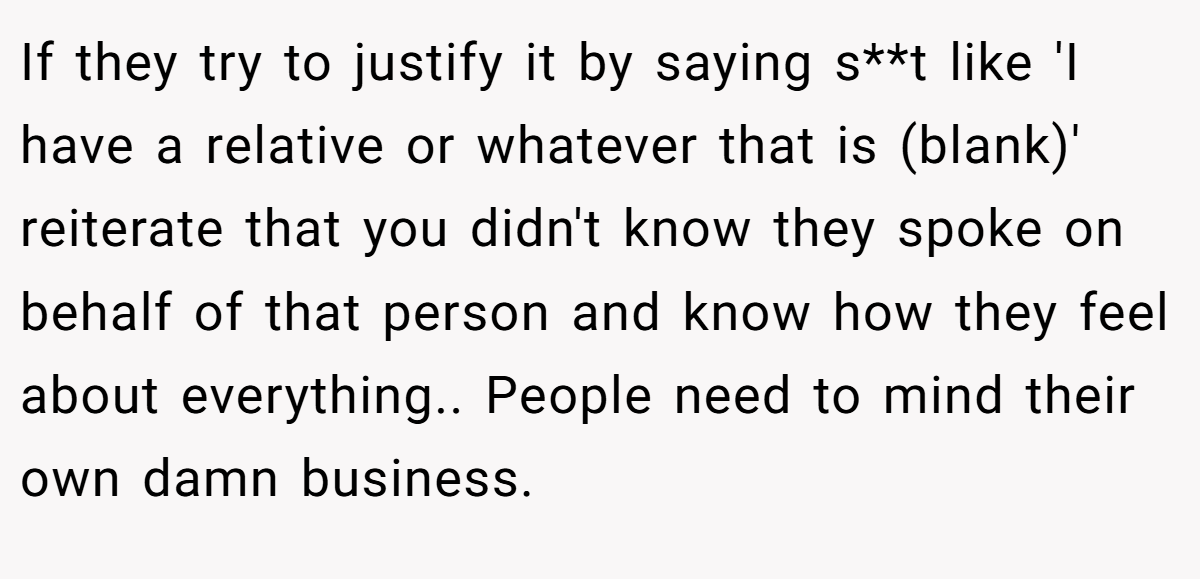 If they try to justify it by saying s**t like 'I have a relative or whatever that is (blank)' reiterate that you didn't know they spoke on behalf of that person and know how they feel about everything.. People need to mind their own damn business.