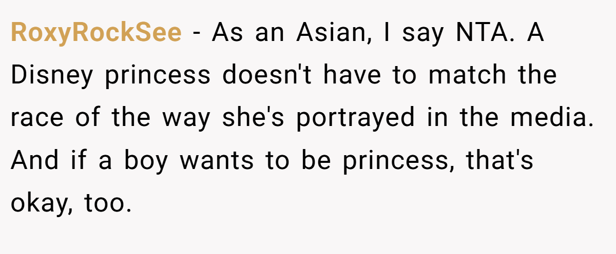 RoxyRockSee − As an Asian, I say NTA. A Disney princess doesn't have to match the race of the way she's portrayed in the media. And if a boy wants to be princess, that's okay, too.