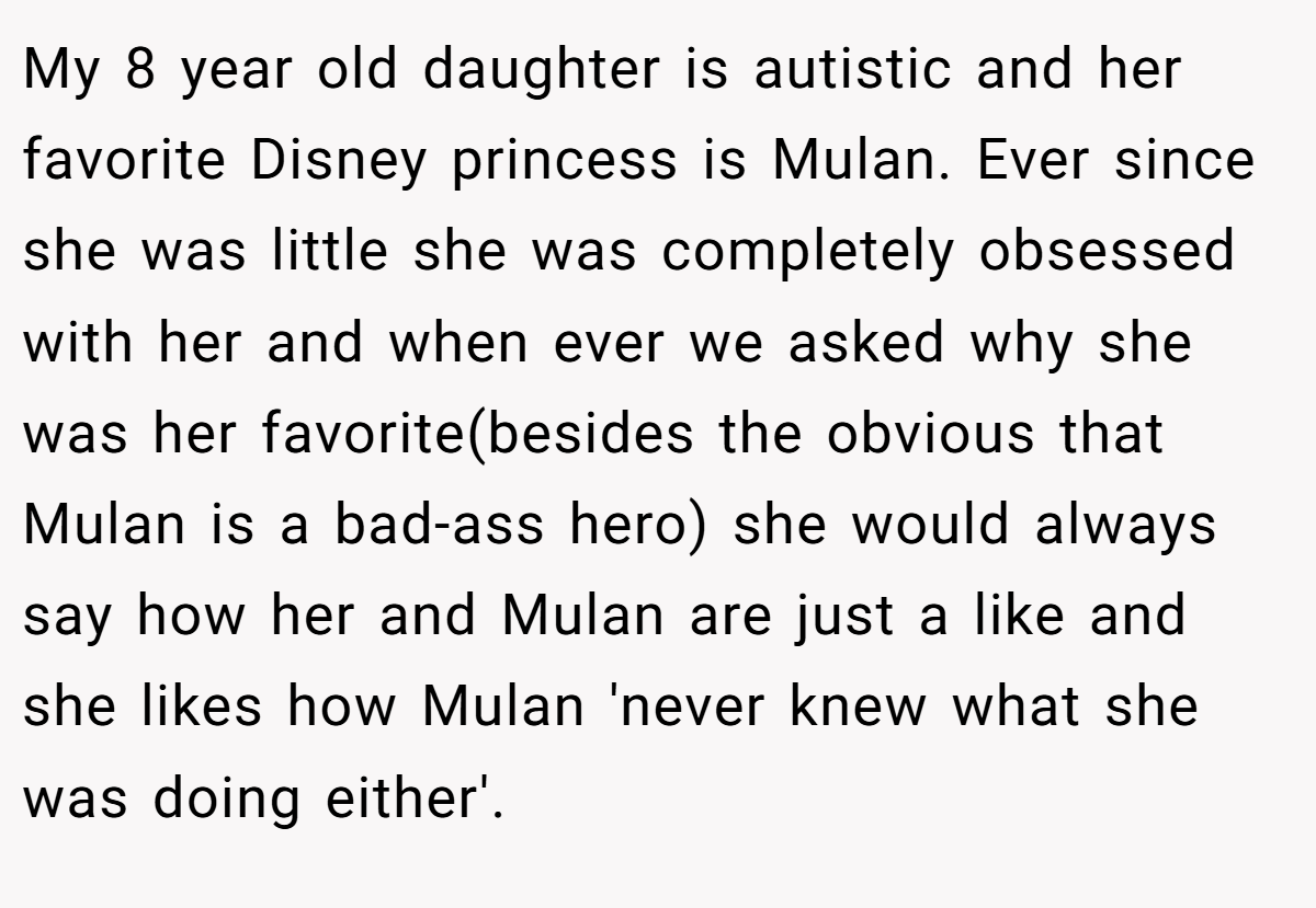 My 8 year old daughter is autistic and her favorite Disney princess is Mulan. Ever since she was little she was completely obsessed with her and when ever we asked why she was her favorite(besides the obvious that Mulan is a bad-ass hero) she would always say how her and Mulan are just a like and she likes how Mulan 'never knew what she was doing either'.