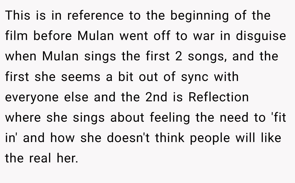 This is in reference to the beginning of the film before Mulan went off to war in disguise when Mulan sings the first 2 songs, and the first she seems a bit out of sync with everyone else and the 2nd is Reflection where she sings about feeling the need to 'fit in' and how she doesn't think people will like the real her.
