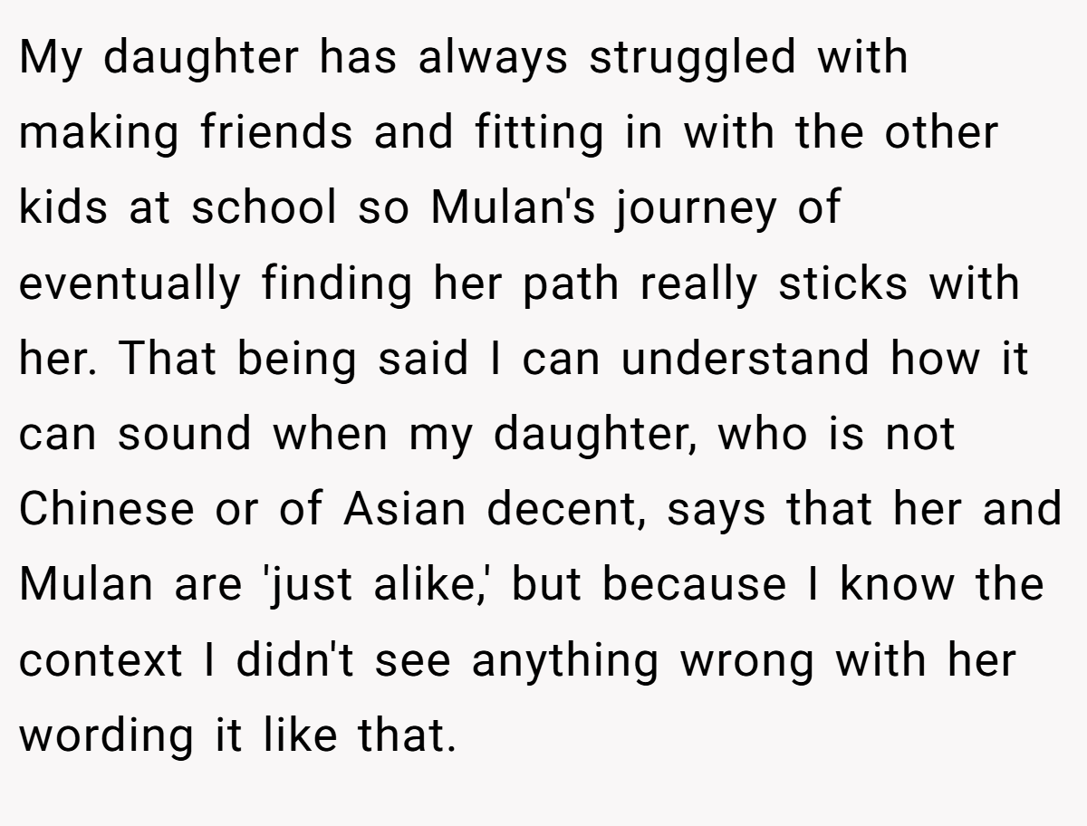 My daughter has always struggled with making friends and fitting in with the other kids at school so Mulan's journey of eventually finding her path really sticks with her. That being said I can understand how it can sound when my daughter, who is not Chinese or of Asian decent, says that her and Mulan are 'just alike,' but because I know the context I didn't see anything wrong with her wording it like that.