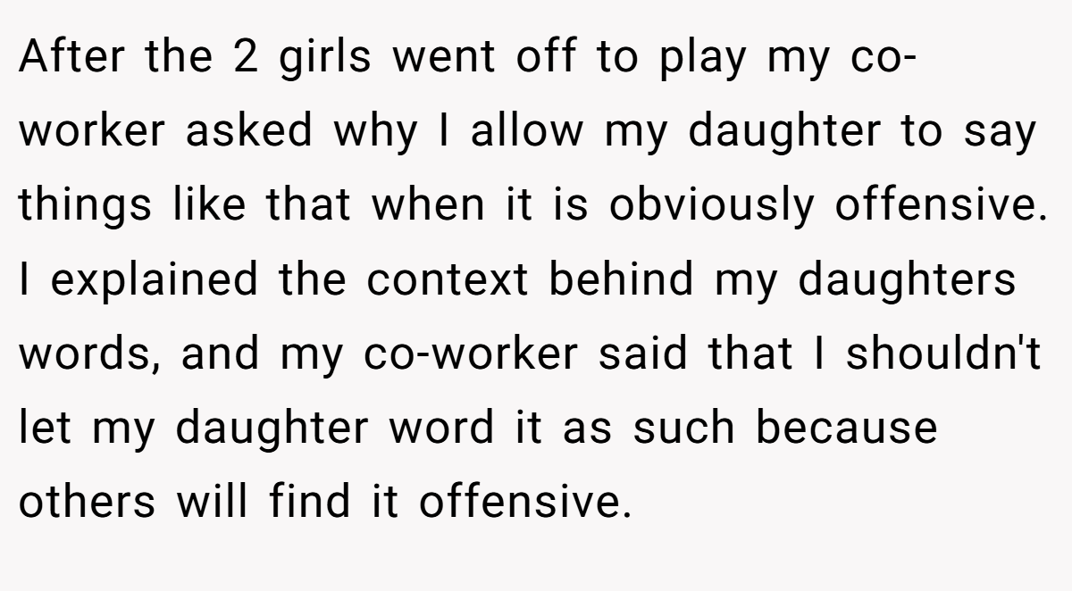 After the 2 girls went off to play my co-worker asked why I allow my daughter to say things like that when it is obviously offensive. I explained the context behind my daughters words, and my co-worker said that I shouldn't let my daughter word it as such because others will find it offensive.