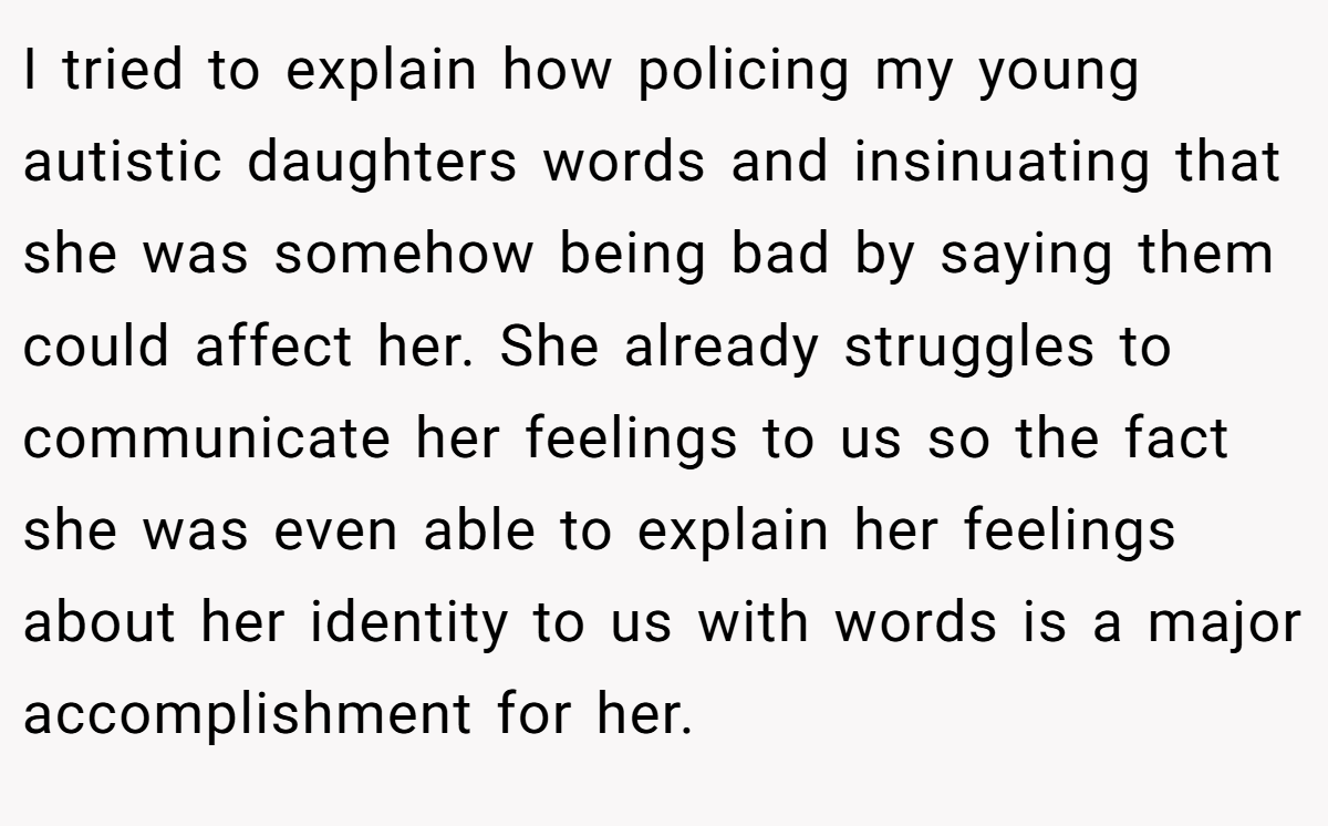 I tried to explain how policing my young autistic daughters words and insinuating that she was somehow being bad by saying them could affect her. She already struggles to communicate her feelings to us so the fact she was even able to explain her feelings about her identity to us with words is a major accomplishment for her.