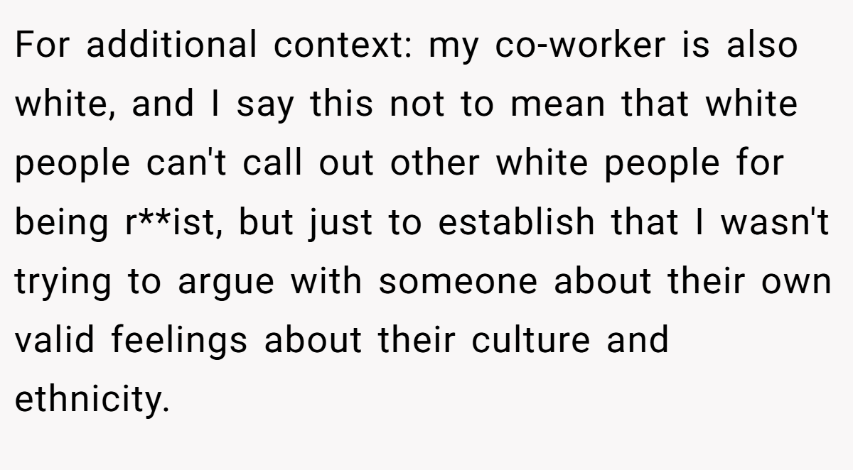For additional context: my co-worker is also white, and I say this not to mean that white people can't call out other white people for being r**ist, but just to establish that I wasn't trying to argue with someone about their own valid feelings about their culture and ethnicity.