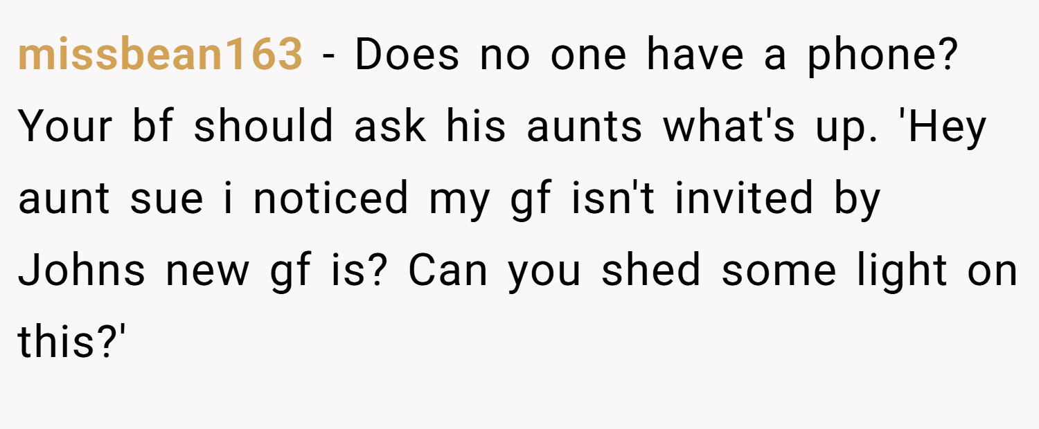 missbean163 − Does no one have a phone? Your bf should ask his aunts what's up. 'Hey aunt sue i noticed my gf isn't invited by Johns new gf is? Can you shed some light on this?'