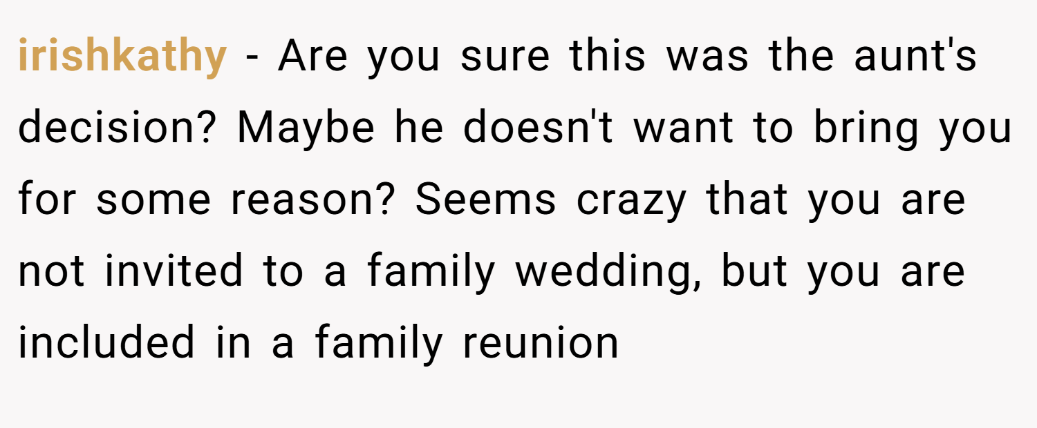 irishkathy − Are you sure this was the aunt's decision? Maybe he doesn't want to bring you for some reason? Seems crazy that you are not invited to a family wedding, but you are included in a family reunion