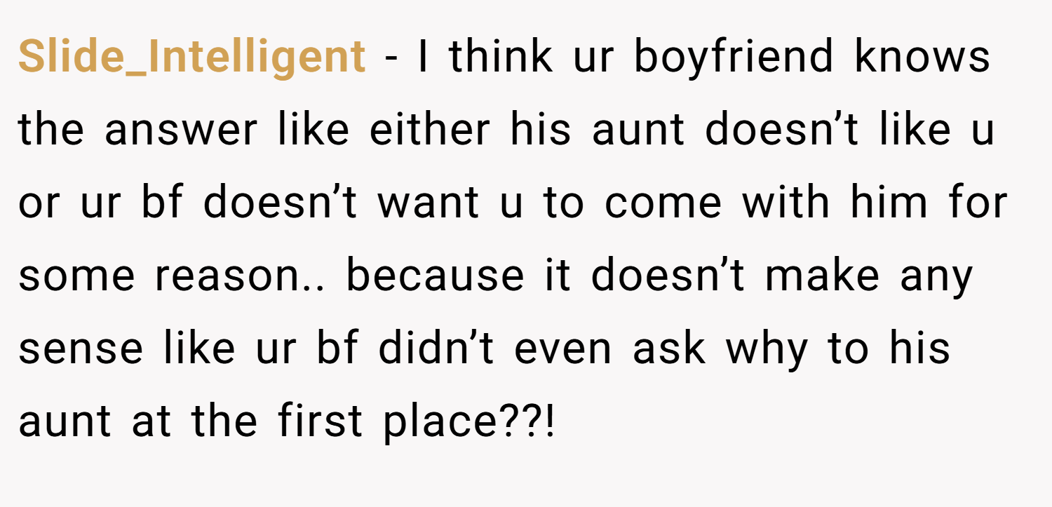 Slide_Intelligent − I think ur boyfriend knows the answer like either his aunt doesn’t like u or ur bf doesn’t want u to come with him for some reason.. because it doesn’t make any sense like ur bf didn’t even ask why to his aunt at the first place??!