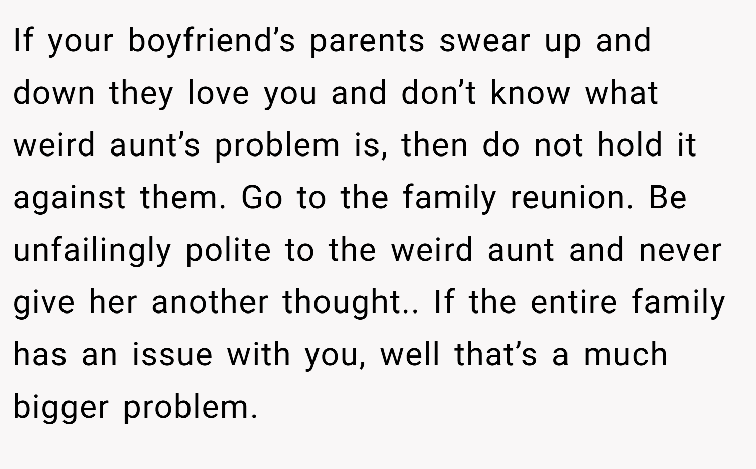 If your boyfriend’s parents swear up and down they love you and don’t know what weird aunt’s problem is, then do not hold it against them. Go to the family reunion. Be unfailingly polite to the weird aunt and never give her another thought.. If the entire family has an issue with you, well that’s a much bigger problem.