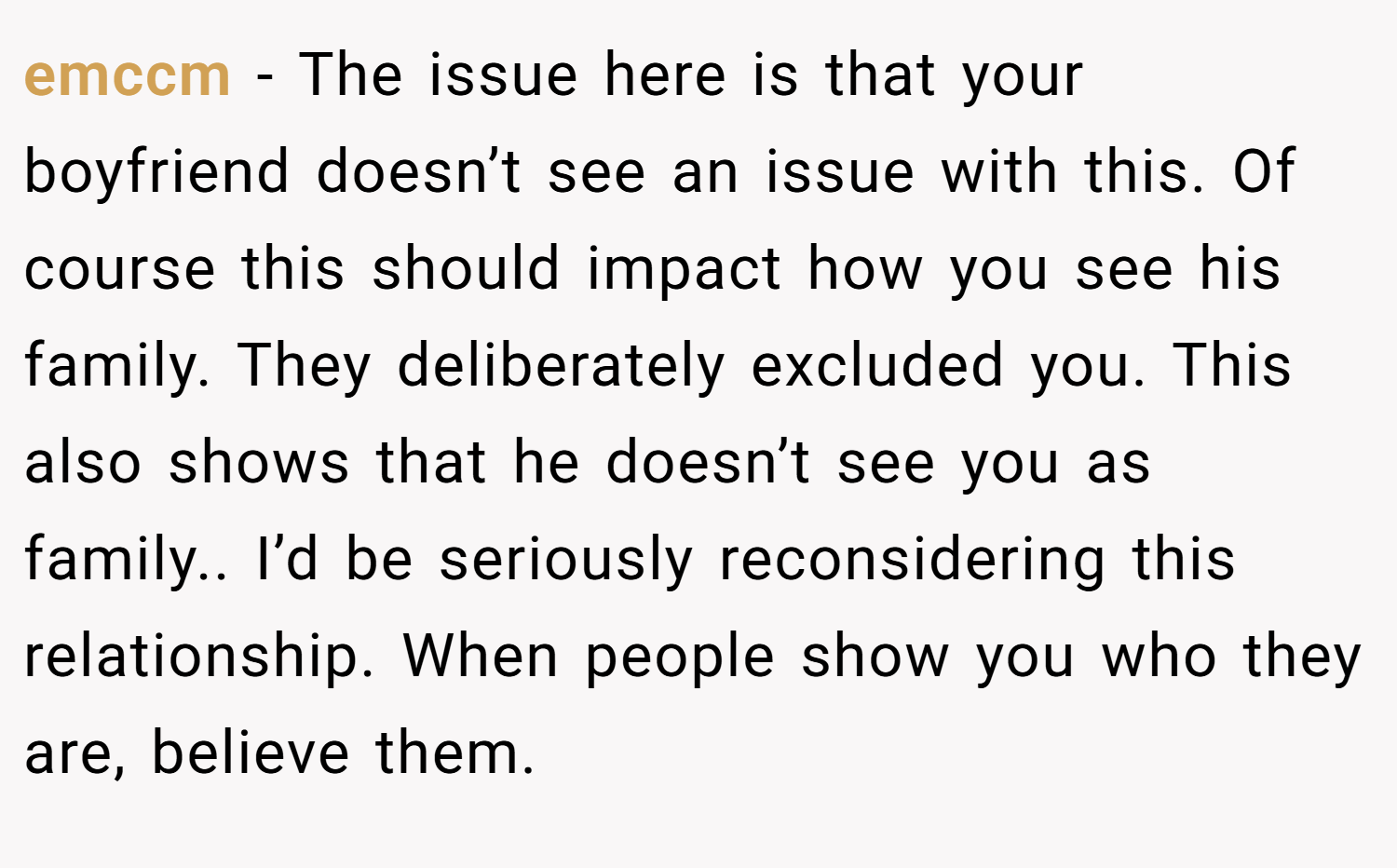 emccm − The issue here is that your boyfriend doesn’t see an issue with this. Of course this should impact how you see his family. They deliberately excluded you. This also shows that he doesn’t see you as family.. I’d be seriously reconsidering this relationship. When people show you who they are, believe them.