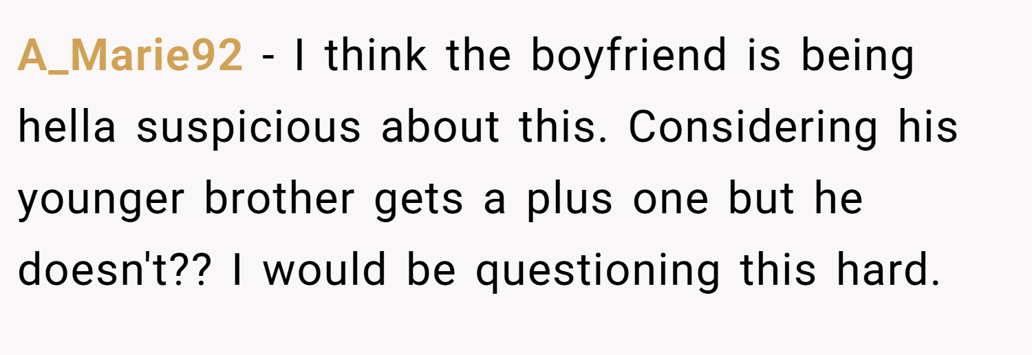 A_Marie92 − I think the boyfriend is being hella suspicious about this. Considering his younger brother gets a plus one but he doesn't?? I would be questioning this hard.