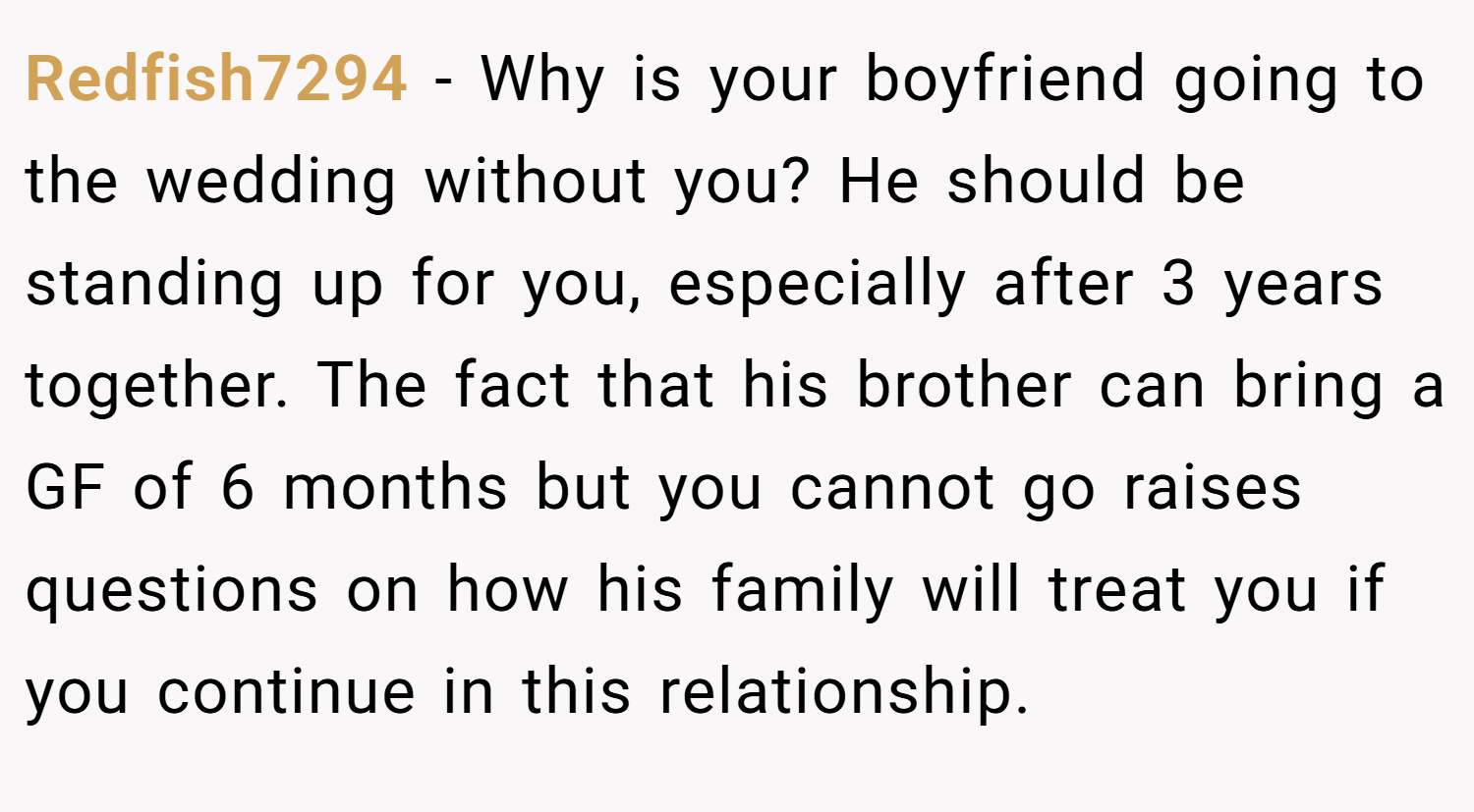 Redfish7294 − Why is your boyfriend going to the wedding without you? He should be standing up for you, especially after 3 years together. The fact that his brother can bring a GF of 6 months but you cannot go raises questions on how his family will treat you if you continue in this relationship.