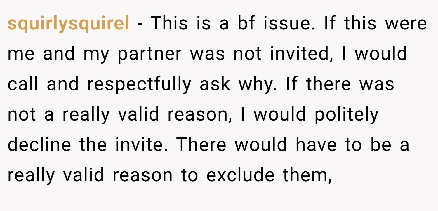 squirlysquirel − This is a bf issue. If this were me and my partner was not invited, I would call and respectfully ask why. If there was not a really valid reason, I would politely decline the invite. There would have to be a really valid reason to exclude them,