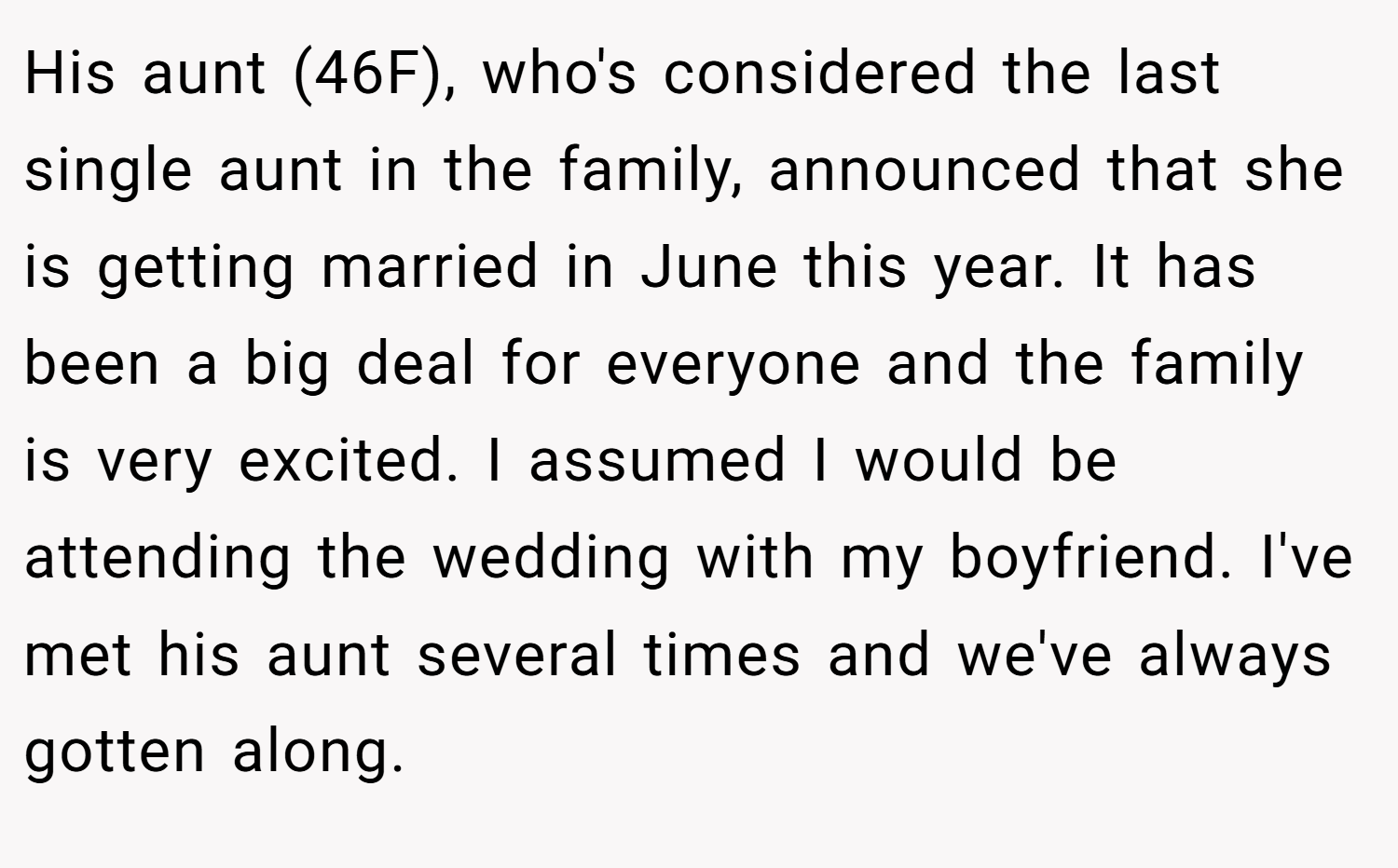 His aunt (46F), who's considered the last single aunt in the family, announced that she is getting married in June this year. It has been a big deal for everyone and the family is very excited. I assumed I would be attending the wedding with my boyfriend. I've met his aunt several times and we've always gotten along.