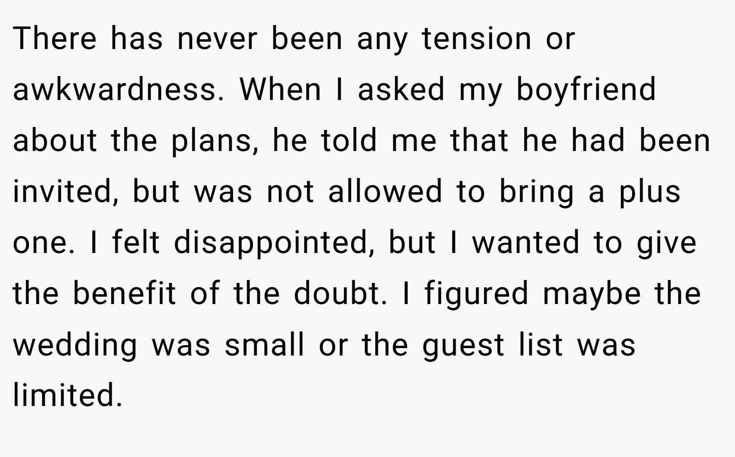 There has never been any tension or awkwardness. When I asked my boyfriend about the plans, he told me that he had been invited, but was not allowed to bring a plus one. I felt disappointed, but I wanted to give the benefit of the doubt. I figured maybe the wedding was small or the guest list was limited.