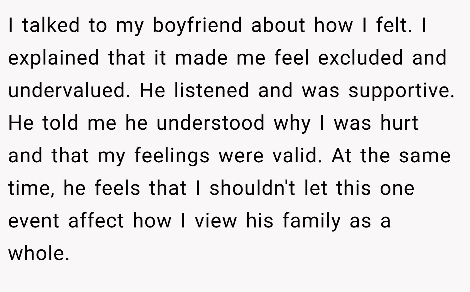 I talked to my boyfriend about how I felt. I explained that it made me feel excluded and undervalued. He listened and was supportive. He told me he understood why I was hurt and that my feelings were valid. At the same time, he feels that I shouldn't let this one event affect how I view his family as a whole.