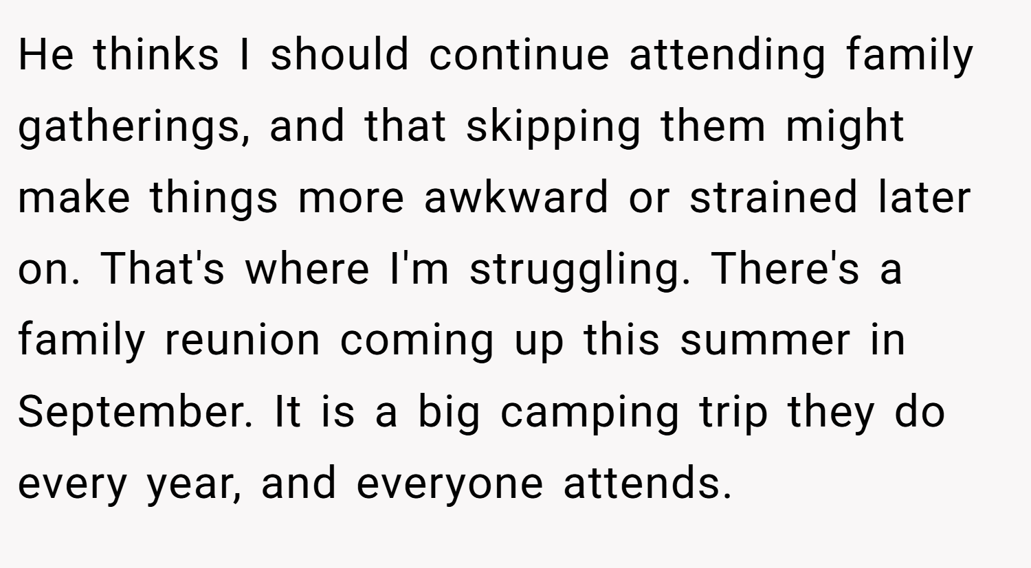 He thinks I should continue attending family gatherings, and that skipping them might make things more awkward or strained later on. That's where I'm struggling. There's a family reunion coming up this summer in September. It is a big camping trip they do every year, and everyone attends.