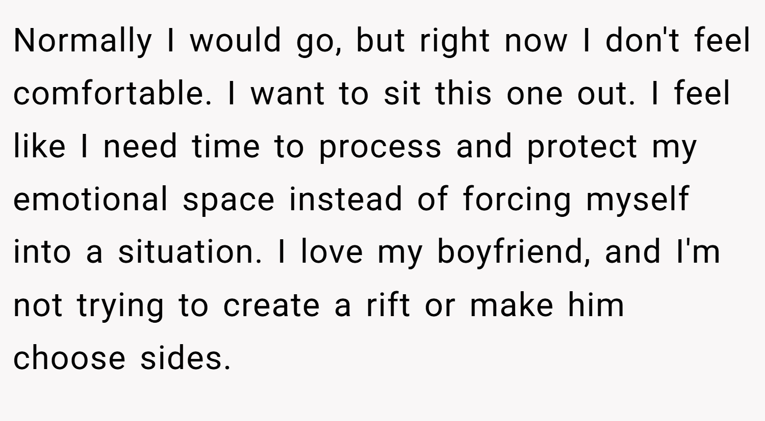 Normally I would go, but right now I don't feel comfortable. I want to sit this one out. I feel like I need time to process and protect my emotional space instead of forcing myself into a situation. I love my boyfriend, and I'm not trying to create a rift or make him choose sides.