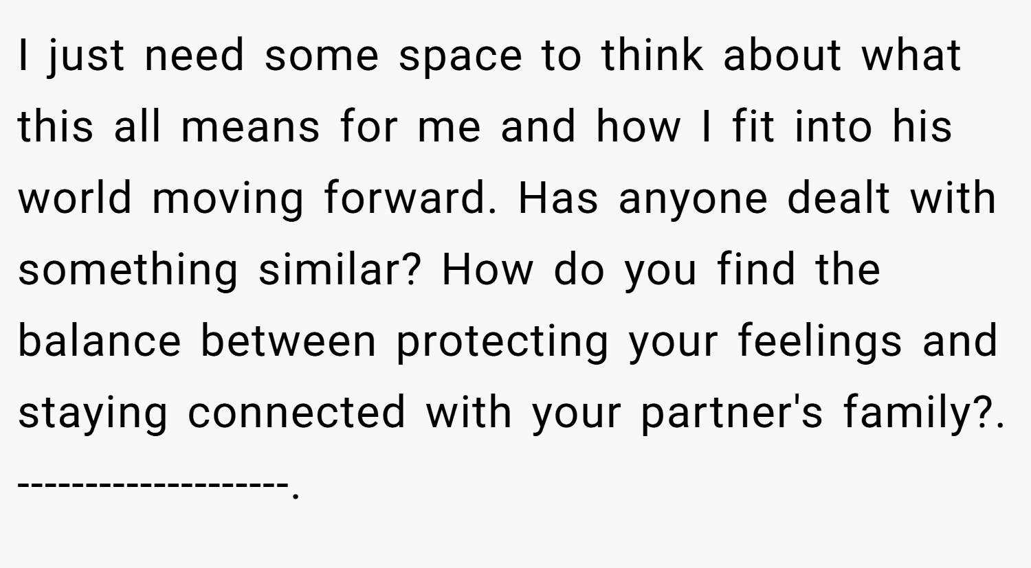 I just need some space to think about what this all means for me and how I fit into his world moving forward. Has anyone dealt with something similar? How do you find the balance between protecting your feelings and staying connected with your partner's family?. --------------------.
