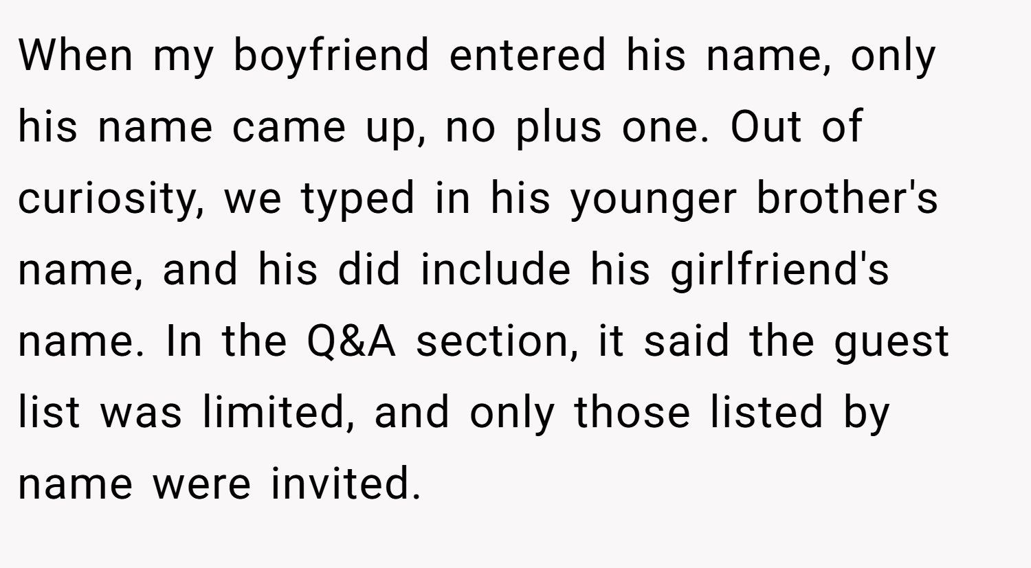When my boyfriend entered his name, only his name came up, no plus one. Out of curiosity, we typed in his younger brother's name, and his did include his girlfriend's name. In the Q&A section, it said the guest list was limited, and only those listed by name were invited.