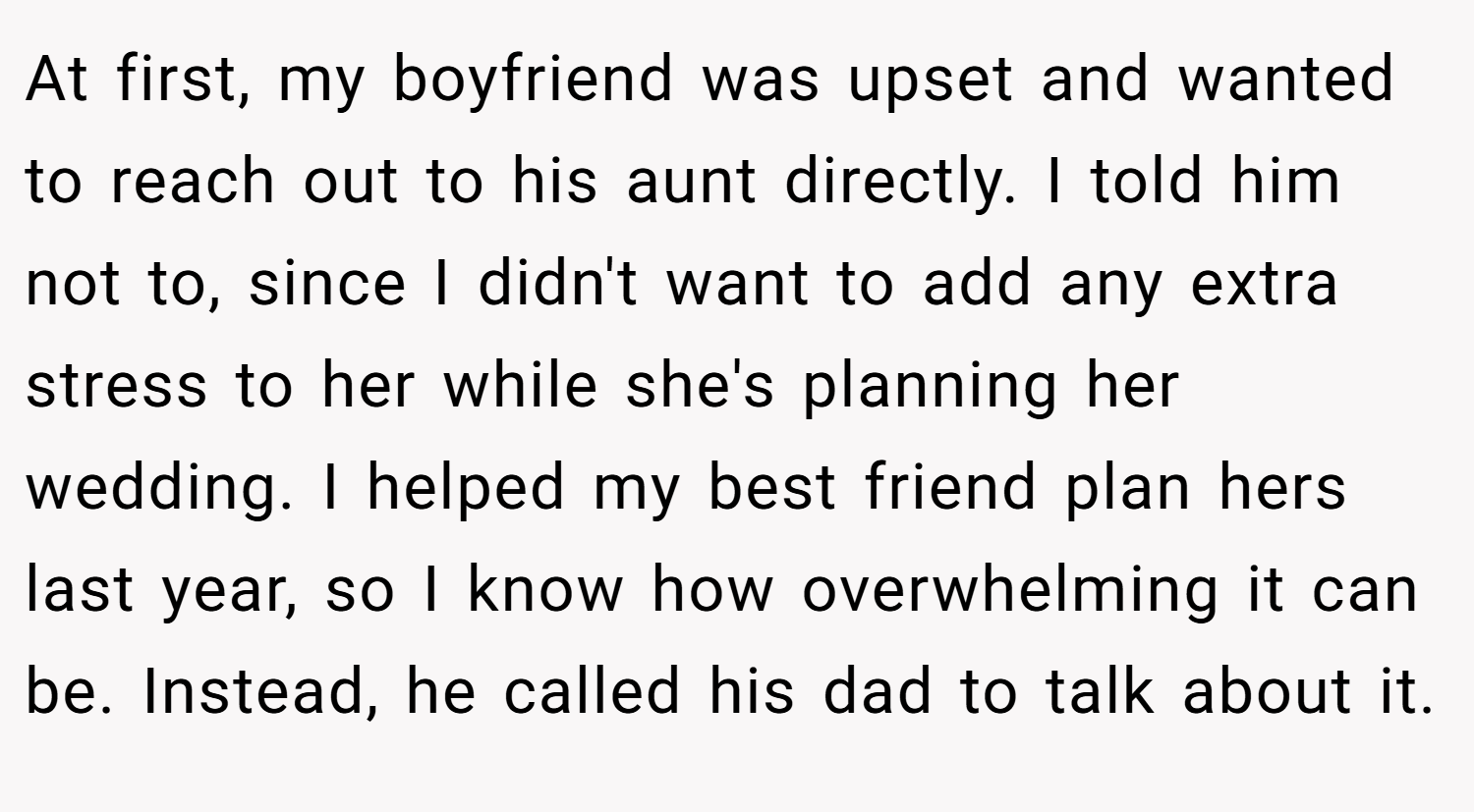 At first, my boyfriend was upset and wanted to reach out to his aunt directly. I told him not to, since I didn't want to add any extra stress to her while she's planning her wedding. I helped my best friend plan hers last year, so I know how overwhelming it can be. Instead, he called his dad to talk about it.